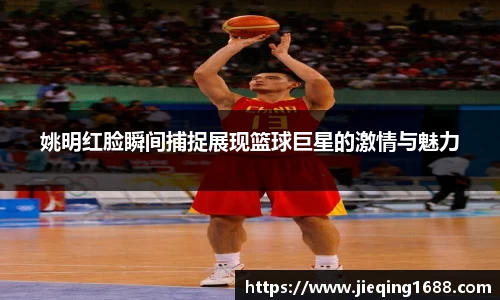姚明红脸瞬间捕捉展现篮球巨星的激情与魅力