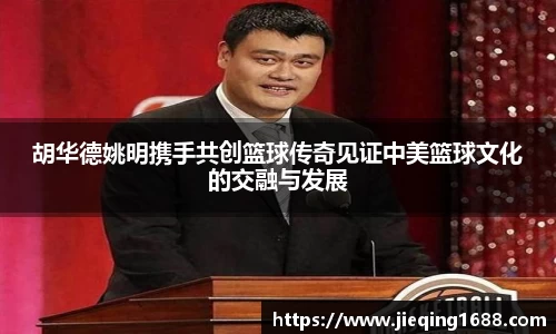 胡华德姚明携手共创篮球传奇见证中美篮球文化的交融与发展